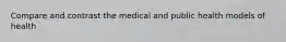 Compare and contrast the medical and public health models of health