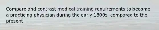 Compare and contrast medical training requirements to become a practicing physician during the early 1800s, compared to the present