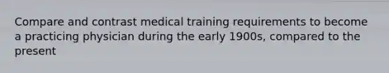 Compare and contrast medical training requirements to become a practicing physician during the early 1900s, compared to the present