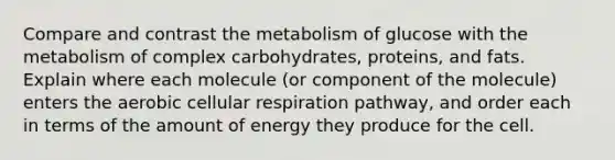 Compare and contrast the metabolism of glucose with the metabolism of complex carbohydrates, proteins, and fats. Explain where each molecule (or component of the molecule) enters the aerobic cellular respiration pathway, and order each in terms of the amount of energy they produce for the cell.