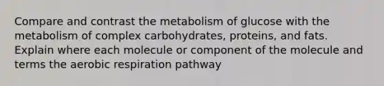 Compare and contrast the metabolism of glucose with the metabolism of complex carbohydrates, proteins, and fats. Explain where each molecule or component of the molecule and terms the aerobic respiration pathway