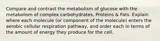 Compare and contrast the metabolism of glucose with the metabolism of complex carbohydrates, Proteins & Fats. Explain where each molecule (or component of the molecule) enters the aerobic cellular respiration pathway, and order each in terms of the amount of energy they produce for the cell.