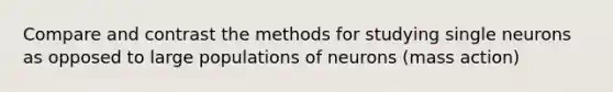 Compare and contrast the methods for studying single neurons as opposed to large populations of neurons (mass action)