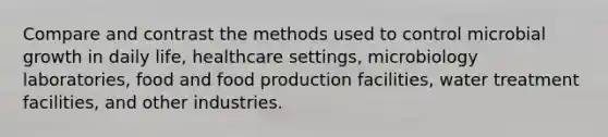 Compare and contrast the methods used to control microbial growth in daily life, healthcare settings, microbiology laboratories, food and food production facilities, water treatment facilities, and other industries.