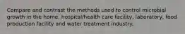 Compare and contrast the methods used to control microbial growth in the home, hospital/health care facility, laboratory, food production facility and water treatment industry.