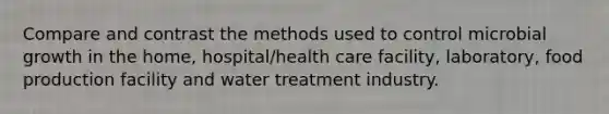 Compare and contrast the methods used to control microbial growth in the home, hospital/health care facility, laboratory, food production facility and water treatment industry.