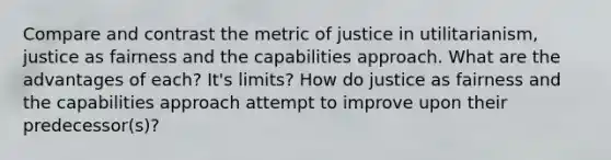 Compare and contrast the metric of justice in utilitarianism, justice as fairness and the capabilities approach. What are the advantages of each? It's limits? How do justice as fairness and the capabilities approach attempt to improve upon their predecessor(s)?