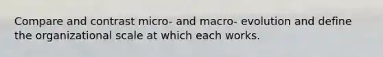 Compare and contrast micro- and macro- evolution and define the organizational scale at which each works.