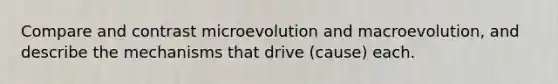 Compare and contrast microevolution and macroevolution, and describe the mechanisms that drive (cause) each.