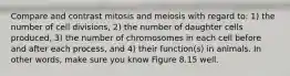 Compare and contrast mitosis and meiosis with regard to: 1) the number of cell divisions, 2) the number of daughter cells produced, 3) the number of chromosomes in each cell before and after each process, and 4) their function(s) in animals. In other words, make sure you know Figure 8.15 well.