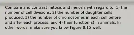 Compare and contrast mitosis and meiosis with regard to: 1) the number of cell divisions, 2) the number of daughter cells produced, 3) the number of chromosomes in each cell before and after each process, and 4) their function(s) in animals. In other words, make sure you know Figure 8.15 well.