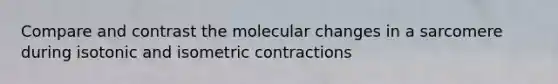 Compare and contrast the molecular changes in a sarcomere during isotonic and isometric contractions