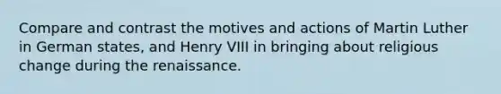 Compare and contrast the motives and actions of Martin Luther in German states, and Henry VIII in bringing about religious change during the renaissance.