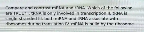 Compare and contrast mRNA and tRNA. Which of the following are TRUE? I. tRNA is only involved in transcription II. tRNA is single-stranded III. both mRNA and tRNA associate with ribosomes during translation IV. mRNA is build by the ribosome