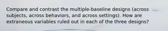 Compare and contrast the multiple-baseline designs (across subjects, across behaviors, and across settings). How are extraneous variables ruled out in each of the three designs?