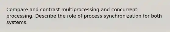 Compare and contrast multiprocessing and concurrent processing. Describe the role of process synchronization for both systems.