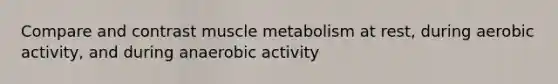 Compare and contrast muscle metabolism at rest, during aerobic activity, and during anaerobic activity