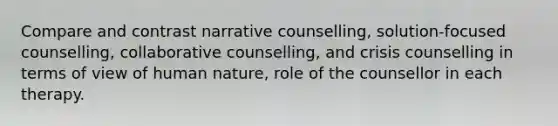 Compare and contrast narrative counselling, solution-focused counselling, collaborative counselling, and crisis counselling in terms of view of human nature, role of the counsellor in each therapy.