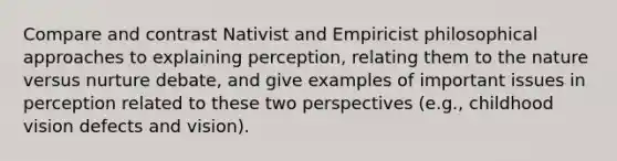 Compare and contrast Nativist and Empiricist philosophical approaches to explaining perception, relating them to the nature versus nurture debate, and give examples of important issues in perception related to these two perspectives (e.g., childhood vision defects and vision).