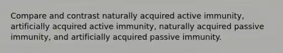 Compare and contrast naturally acquired active immunity, artificially acquired active immunity, naturally acquired passive immunity, and artificially acquired passive immunity.