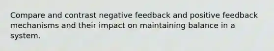 Compare and contrast negative feedback and positive feedback mechanisms and their impact on maintaining balance in a system.