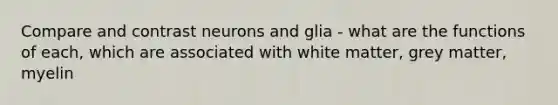 Compare and contrast neurons and glia - what are the functions of each, which are associated with white matter, grey matter, myelin