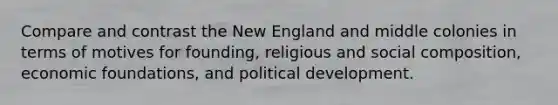 Compare and contrast the New England and middle colonies in terms of motives for founding, religious and social composition, economic foundations, and political development.