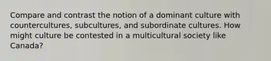 Compare and contrast the notion of a dominant culture with countercultures, subcultures, and subordinate cultures. How might culture be contested in a multicultural society like Canada?