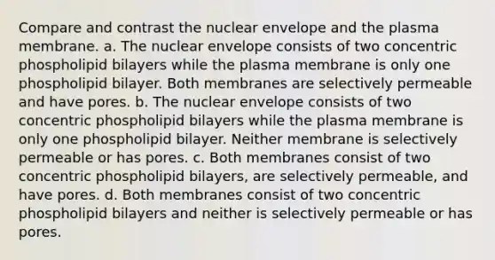 Compare and contrast the nuclear envelope and the plasma membrane. a. The nuclear envelope consists of two concentric phospholipid bilayers while the plasma membrane is only one phospholipid bilayer. Both membranes are selectively permeable and have pores. b. The nuclear envelope consists of two concentric phospholipid bilayers while the plasma membrane is only one phospholipid bilayer. Neither membrane is selectively permeable or has pores. c. Both membranes consist of two concentric phospholipid bilayers, are selectively permeable, and have pores. d. Both membranes consist of two concentric phospholipid bilayers and neither is selectively permeable or has pores.