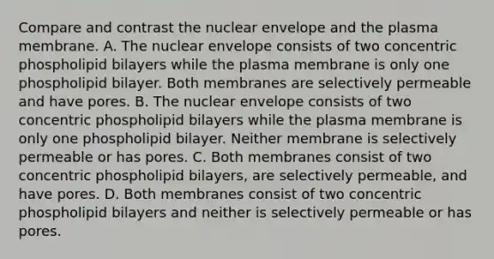 Compare and contrast the nuclear envelope and the plasma membrane. A. The nuclear envelope consists of two concentric phospholipid bilayers while the plasma membrane is only one phospholipid bilayer. Both membranes are selectively permeable and have pores. B. The nuclear envelope consists of two concentric phospholipid bilayers while the plasma membrane is only one phospholipid bilayer. Neither membrane is selectively permeable or has pores. C. Both membranes consist of two concentric phospholipid bilayers, are selectively permeable, and have pores. D. Both membranes consist of two concentric phospholipid bilayers and neither is selectively permeable or has pores.