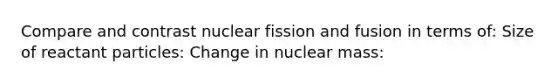 Compare and contrast nuclear fission and fusion in terms of: Size of reactant particles: Change in nuclear mass: