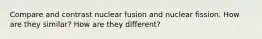 Compare and contrast nuclear fusion and nuclear fission. How are they similar? How are they different?