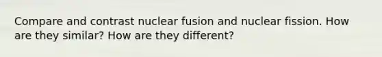 Compare and contrast nuclear fusion and nuclear fission. How are they similar? How are they different?