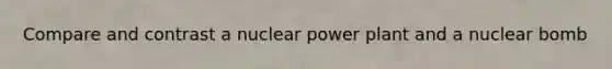 Compare and contrast a nuclear power plant and a nuclear bomb