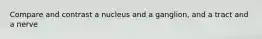 Compare and contrast a nucleus and a ganglion, and a tract and a nerve