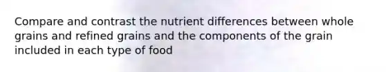 Compare and contrast the nutrient differences between whole grains and refined grains and the components of the grain included in each type of food