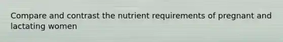 Compare and contrast the nutrient requirements of pregnant and lactating women