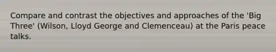 Compare and contrast the objectives and approaches of the 'Big Three' (Wilson, Lloyd George and Clemenceau) at the Paris peace talks.