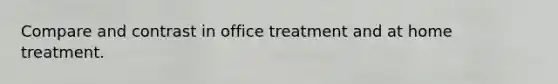 Compare and contrast in office treatment and at home treatment.