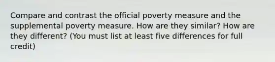 Compare and contrast the official poverty measure and the supplemental poverty measure. How are they similar? How are they different? (You must list at least five differences for full credit)