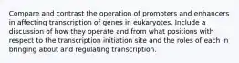 Compare and contrast the operation of promoters and enhancers in affecting transcription of genes in eukaryotes. Include a discussion of how they operate and from what positions with respect to the transcription initiation site and the roles of each in bringing about and regulating transcription.