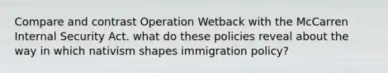 Compare and contrast Operation Wetback with the McCarren Internal Security Act. what do these policies reveal about the way in which nativism shapes immigration policy?