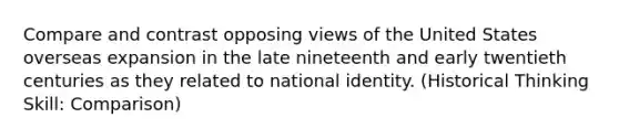 Compare and contrast opposing views of the United States overseas expansion in the late nineteenth and early twentieth centuries as they related to national identity. (Historical Thinking Skill: Comparison)