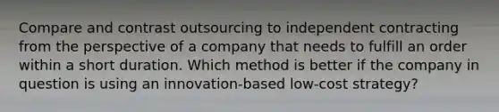 Compare and contrast outsourcing to independent contracting from the perspective of a company that needs to fulfill an order within a short duration. Which method is better if the company in question is using an innovation-based low-cost strategy?