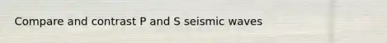 Compare and contrast P and S seismic waves