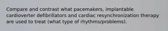 Compare and contrast what pacemakers, implantable cardioverter defibrillators and cardiac resynchronization therapy are used to treat (what type of rhythms/problems).