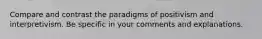 Compare and contrast the paradigms of positivism and interpretivism. Be specific in your comments and explanations.