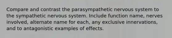 Compare and contrast the parasympathetic nervous system to the sympathetic nervous system. Include function name, nerves involved, alternate name for each, any exclusive innervations, and to antagonistic examples of effects.