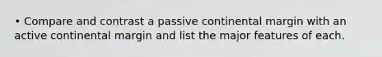 • Compare and contrast a passive continental margin with an active continental margin and list the major features of each.