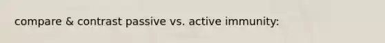 compare & contrast passive vs. active immunity: